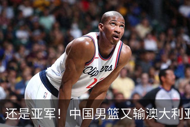 还是亚军！中国男篮又输澳大利亚，连续12年0冠军，真是翻不了身